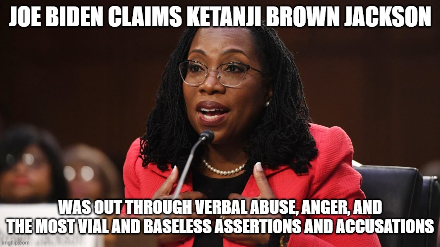 Brett Kavanaugh: "Am I a joke to you?" | JOE BIDEN CLAIMS KETANJI BROWN JACKSON; WAS OUT THROUGH VERBAL ABUSE, ANGER, AND THE MOST VIAL AND BASELESS ASSERTIONS AND ACCUSATIONS | image tagged in ketanji brown jackson,supreme court,activist | made w/ Imgflip meme maker