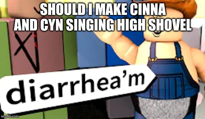 diarrhea'm | SHOULD I MAKE CINNA AND CYN SINGING HIGH SHOVEL | image tagged in diarrhea'm | made w/ Imgflip meme maker