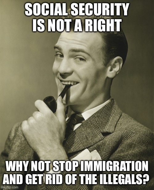 Smug | SOCIAL SECURITY IS NOT A RIGHT WHY NOT STOP IMMIGRATION AND GET RID OF THE ILLEGALS? | image tagged in smug | made w/ Imgflip meme maker