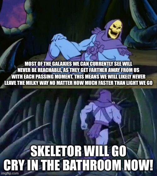 Skeletor is saddened | MOST OF THE GALAXIES WE CAN CURRENTLY SEE WILL NEVER BE REACHABLE, AS THEY GET FARTHER AWAY FROM US WITH EACH PASSING MOMENT. THIS MEANS WE WILL LIKELY NEVER LEAVE THE MILKY WAY NO MATTER HOW MUCH FASTER THAN LIGHT WE GO; SKELETOR WILL GO CRY IN THE BATHROOM NOW! | image tagged in skeletor disturbing facts | made w/ Imgflip meme maker