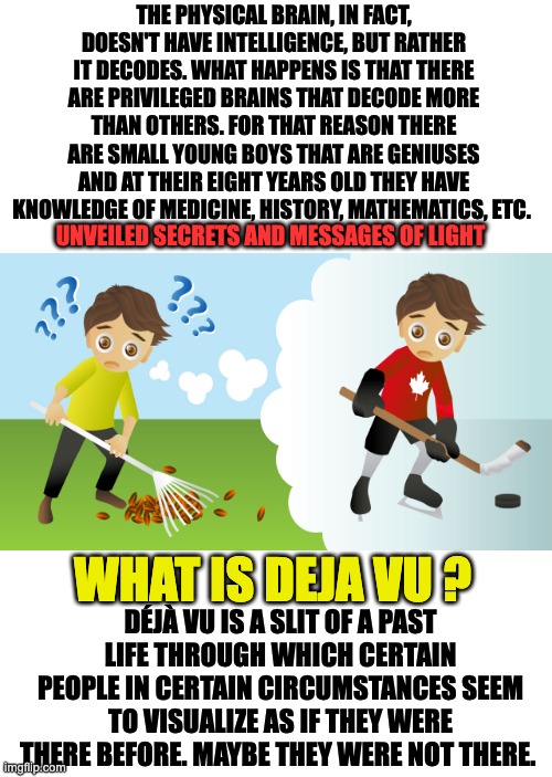 DEJA VU |  THE PHYSICAL BRAIN, IN FACT, DOESN'T HAVE INTELLIGENCE, BUT RATHER IT DECODES. WHAT HAPPENS IS THAT THERE ARE PRIVILEGED BRAINS THAT DECODE MORE THAN OTHERS. FOR THAT REASON THERE ARE SMALL YOUNG BOYS THAT ARE GENIUSES AND AT THEIR EIGHT YEARS OLD THEY HAVE KNOWLEDGE OF MEDICINE, HISTORY, MATHEMATICS, ETC. UNVEILED SECRETS AND MESSAGES OF LIGHT; WHAT IS DEJA VU ? DÉJÀ VU IS A SLIT OF A PAST LIFE THROUGH WHICH CERTAIN PEOPLE IN CERTAIN CIRCUMSTANCES SEEM TO VISUALIZE AS IF THEY WERE THERE BEFORE. MAYBE THEY WERE NOT THERE. | image tagged in spirituality | made w/ Imgflip meme maker