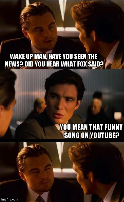 news? | WAKE UP MAN, HAVE YOU SEEN THE NEWS? DID YOU HEAR WHAT FOX SAID? YOU MEAN THAT FUNNY SONG ON YOUTUBE? | image tagged in memes,inception | made w/ Imgflip meme maker