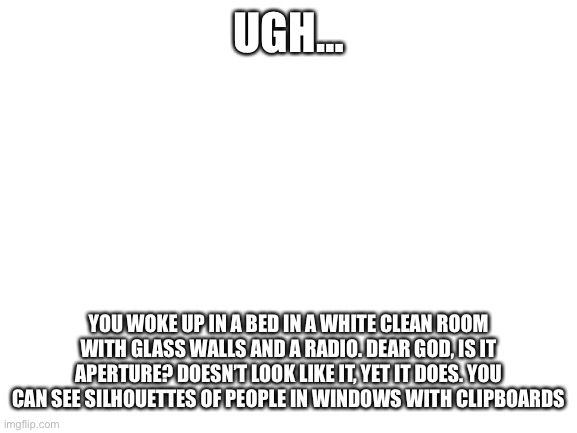 i pride myself on interesting and fun rps i think | UGH…; YOU WOKE UP IN A BED IN A WHITE CLEAN ROOM WITH GLASS WALLS AND A RADIO. DEAR GOD, IS IT APERTURE? DOESN’T LOOK LIKE IT, YET IT DOES. YOU CAN SEE SILHOUETTES OF PEOPLE IN WINDOWS WITH CLIPBOARDS | image tagged in blank white template,portal | made w/ Imgflip meme maker
