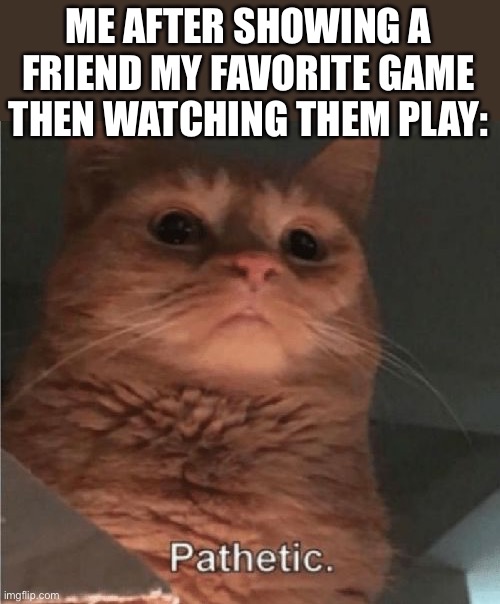 sheesh | ME AFTER SHOWING A FRIEND MY FAVORITE GAME THEN WATCHING THEM PLAY: | image tagged in pathetic cat,true story,true,gaming,games | made w/ Imgflip meme maker