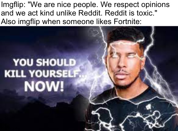 Lets see how many users deny the fact they are toxic. |  Imgflip: "We are nice people. We respect opinions
and we act kind unlike Reddit. Reddit is toxic."
Also imgflip when someone likes Fortnite: | image tagged in you should kill yourself now,memes,funny,funny memes,fortnite,imgflip | made w/ Imgflip meme maker