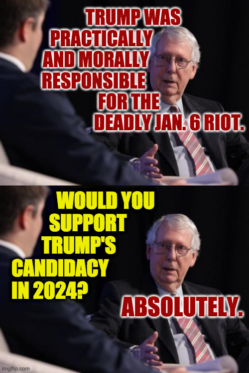 Mitch says stuff and then you can put it in a meme. | TRUMP WAS                  
PRACTICALLY                          
AND MORALLY                           
RESPONSIBLE                            
FOR THE                        
DEADLY JAN. 6 RIOT. WOULD YOU
          SUPPORT
        TRUMP'S
CANDIDACY
IN 2024? ABSOLUTELY. | image tagged in memes,mitch the memer | made w/ Imgflip meme maker