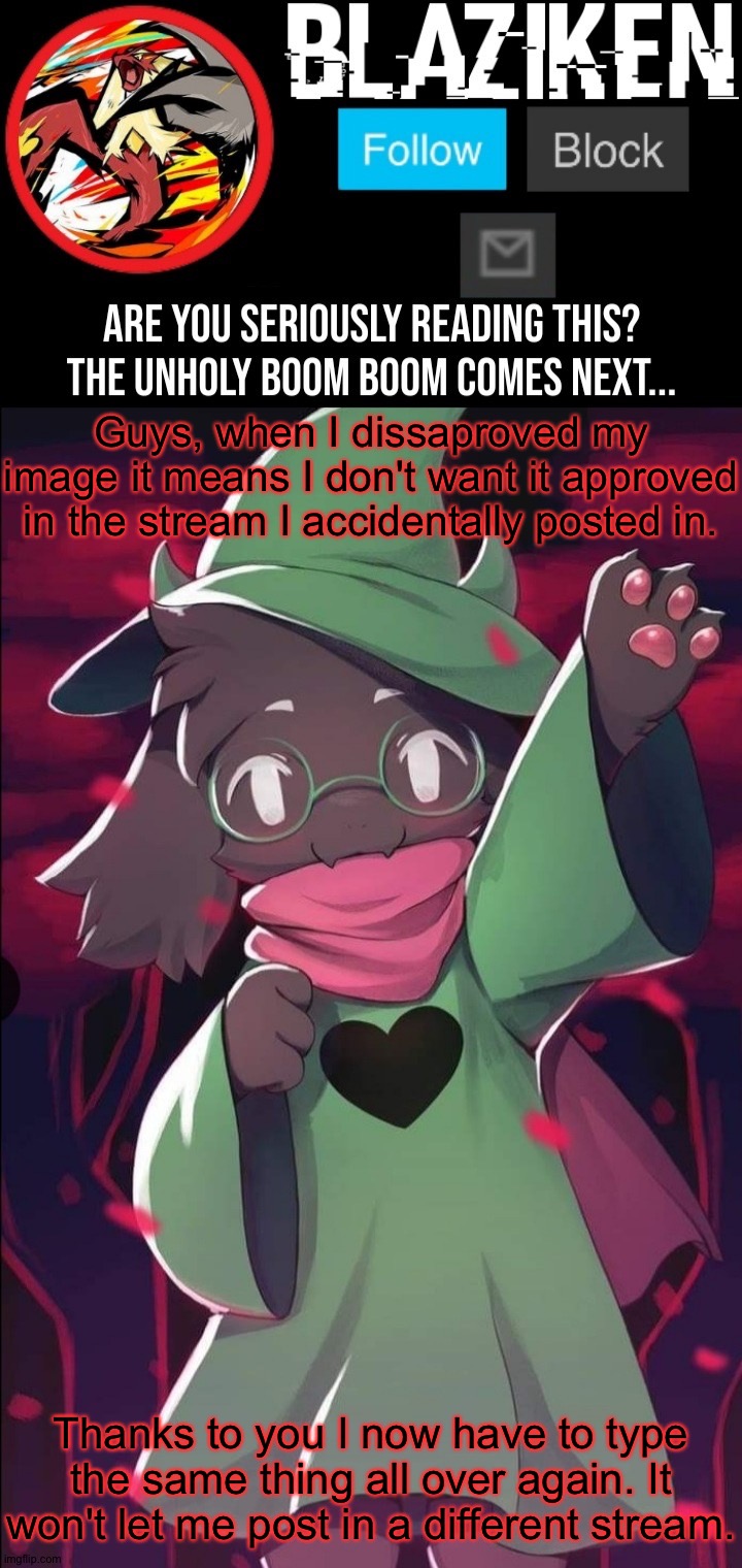 Time wasted. | Guys, when I dissaproved my image it means I don't want it approved in the stream I accidentally posted in. Thanks to you I now have to type the same thing all over again. It won't let me post in a different stream. | image tagged in blaziken ralsei temp | made w/ Imgflip meme maker