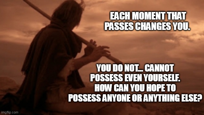 Blind man playing flute | EACH MOMENT THAT PASSES CHANGES YOU. YOU DO NOT... CANNOT POSSESS EVEN YOURSELF. HOW CAN YOU HOPE TO POSSESS ANYONE OR ANYTHING ELSE? | image tagged in circle of iron,the silent flute | made w/ Imgflip meme maker