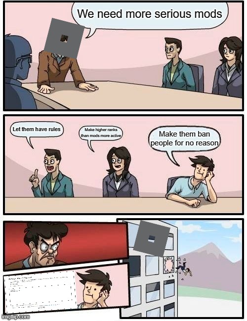 Boardroom Meeting Suggestion Meme | We need more serious mods; Let them have rules; Make higher ranks than mods more active; Make them ban people for no reason | image tagged in memes,boardroom meeting suggestion | made w/ Imgflip meme maker