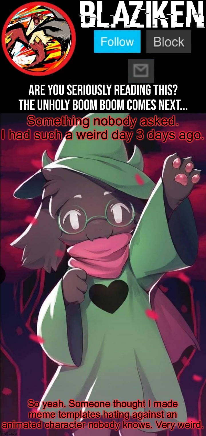 Small underage users are getting weirder every month... | Something nobody asked.
I had such a weird day 3 days ago. So yeah. Someone thought I made meme templates hating against an animated character nobody knows. Very weird. | image tagged in blaziken ralsei temp | made w/ Imgflip meme maker