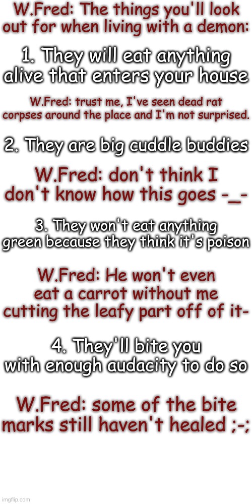 I voice acted this lol- | W.Fred: The things you'll look out for when living with a demon:; 1. They will eat anything alive that enters your house; W.Fred: trust me, I've seen dead rat corpses around the place and I'm not surprised. 2. They are big cuddle buddies; W.Fred: don't think I don't know how this goes -_-; 3. They won't eat anything green because they think it's poison; W.Fred: He won't even eat a carrot without me cutting the leafy part off of it-; 4. They'll bite you with enough audacity to do so; W.Fred: some of the bite marks still haven't healed ;-; | image tagged in blank transparent square | made w/ Imgflip meme maker