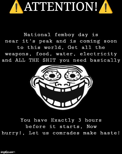 QUICK! | ⚠️ATTENTION!⚠️; National femboy day is near it's peak and is coming soon to this world, Get all the weapons, food, water, electricity and ALL THE SHIT you need basically; You have Exactly 3 hours before it starts, Now hurry!, Let us comrades make haste! | made w/ Imgflip meme maker