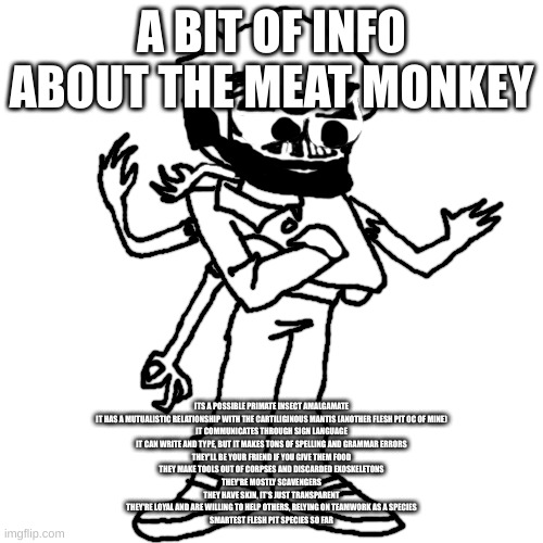 Edward as Eduardo | A BIT OF INFO ABOUT THE MEAT MONKEY; ITS A POSSIBLE PRIMATE INSECT AMALGAMATE
IT HAS A MUTUALISTIC RELATIONSHIP WITH THE CARTILIGINOUS MANTIS (ANOTHER FLESH PIT OC OF MINE)
IT COMMUNICATES THROUGH SIGN LANGUAGE
IT CAN WRITE AND TYPE, BUT IT MAKES TONS OF SPELLING AND GRAMMAR ERRORS
THEY'LL BE YOUR FRIEND IF YOU GIVE THEM FOOD
THEY MAKE TOOLS OUT OF CORPSES AND DISCARDED EXOSKELETONS
THEY'RE MOSTLY SCAVENGERS
THEY HAVE SKIN, IT'S JUST TRANSPARENT
THEY'RE LOYAL AND ARE WILLING TO HELP OTHERS, RELYING ON TEAMWORK AS A SPECIES
SMARTEST FLESH PIT SPECIES SO FAR | image tagged in edward as eduardo | made w/ Imgflip meme maker