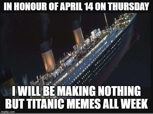 this doesn't exactly belong in fun stream but idk where else to put it | IN HONOUR OF APRIL 14 ON THURSDAY; I WILL BE MAKING NOTHING BUT TITANIC MEMES ALL WEEK | image tagged in titanic sinking,rip | made w/ Imgflip meme maker