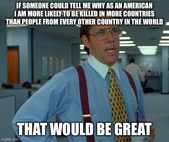 That Would Be Great Meme | IF SOMEONE COULD TELL ME WHY AS AN AMERICAN I AM MORE LIKELY TO BE KILLED IN MORE COUNTRIES THAN PEOPLE FROM EVERY OTHER COUNTRY IN THE WORLD; THAT WOULD BE GREAT | image tagged in memes,that would be great | made w/ Imgflip meme maker