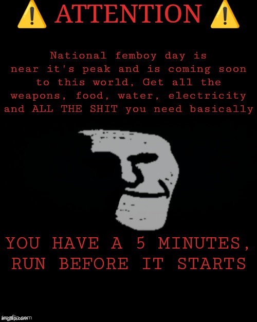 Brian's Black Background | ⚠️ ATTENTION ⚠️; National femboy day is near it's peak and is coming soon to this world, Get all the weapons, food, water, electricity and ALL THE SHIT you need basically; YOU HAVE A 5 MINUTES, RUN BEFORE IT STARTS | image tagged in brian's black background | made w/ Imgflip meme maker