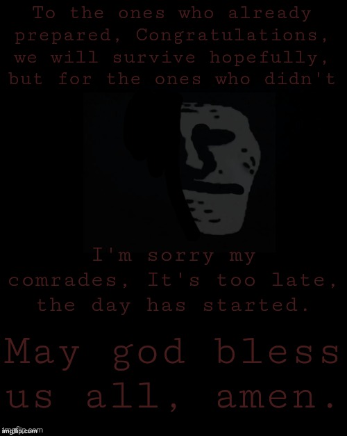 It's time. | To the ones who already prepared, Congratulations, we will survive hopefully, but for the ones who didn't; I'm sorry my comrades, It's too late, the day has started. May god bless us all, amen. | image tagged in brian's black background | made w/ Imgflip meme maker