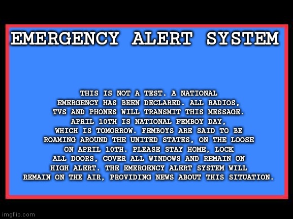 Read image description if you can't read it | THIS IS NOT A TEST. A NATIONAL EMERGENCY HAS BEEN DECLARED. ALL RADIOS, TVS AND PHONES WILL TRANSMIT THIS MESSAGE. APRIL 10TH IS NATIONAL FEMBOY DAY, WHICH IS TOMORROW. FEMBOYS ARE SAID TO BE ROAMING AROUND THE UNITED STATES, ON THE LOOSE ON APRIL 10TH. PLEASE STAY HOME, LOCK ALL DOORS, COVER ALL WINDOWS AND REMAIN ON HIGH ALERT. THE EMERGENCY ALERT SYSTEM WILL REMAIN ON THE AIR, PROVIDING NEWS ABOUT THIS SITUATION. EMERGENCY ALERT SYSTEM | image tagged in emergency alert system | made w/ Imgflip meme maker