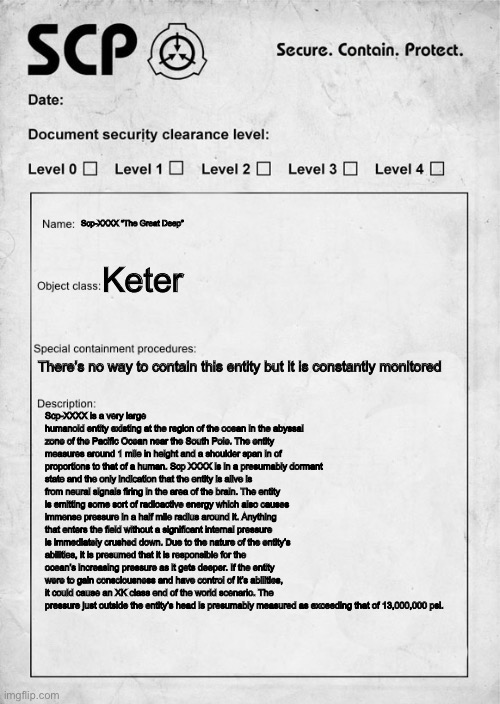 I will post the description in the comments for those who cannot read it | Scp-XXXX “The Great Deep”; Keter; There’s no way to contain this entity but it is constantly monitored; Scp-XXXX is a very large humanoid entity existing at the region of the ocean in the abyssal zone of the Pacific Ocean near the South Pole. The entity measures around 1 mile in height and a shoulder span in of proportions to that of a human. Scp XXXX is in a presumably dormant state and the only indication that the entity is alive is from neural signals firing in the area of the brain. The entity is emitting some sort of radioactive energy which also causes immense pressure in a half mile radius around it. Anything that enters the field without a significant internal pressure is immediately crushed down. Due to the nature of the entity’s abilities, it is presumed that it is responsible for the ocean’s increasing pressure as it gets deeper. If the entity were to gain consciousness and have control of it’s abilities, it could cause an XK class end of the world scenario. The pressure just outside the entity’s head is presumably measured as exceeding that of 13,000,000 psi. | image tagged in scp document,scp meme | made w/ Imgflip meme maker