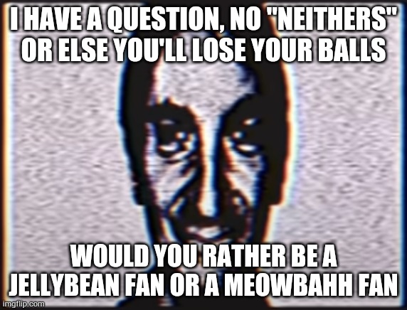 Six | I HAVE A QUESTION, NO "NEITHERS" OR ELSE YOU'LL LOSE YOUR BALLS; WOULD YOU RATHER BE A JELLYBEAN FAN OR A MEOWBAHH FAN | image tagged in six | made w/ Imgflip meme maker