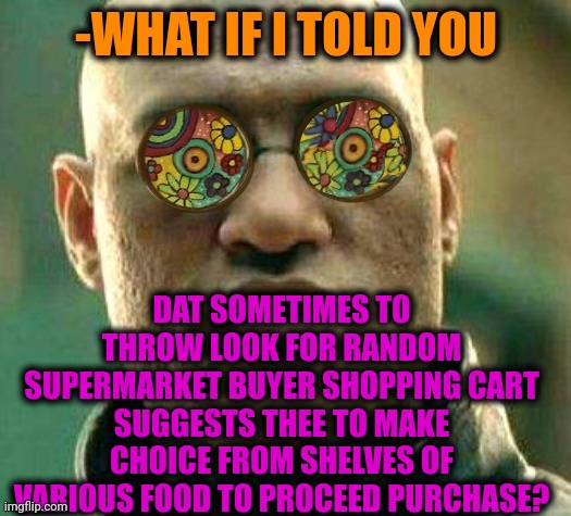 -As it do others. | -WHAT IF I TOLD YOU; DAT SOMETIMES TO THROW LOOK FOR RANDOM SUPERMARKET BUYER SHOPPING CART SUGGESTS THEE TO MAKE CHOICE FROM SHELVES OF VARIOUS FOOD TO PROCEED PURCHASE? | image tagged in acid kicks in morpheus,supermarket,food memes,shopping cart,hard choice to make,yuu buys a cookie | made w/ Imgflip meme maker