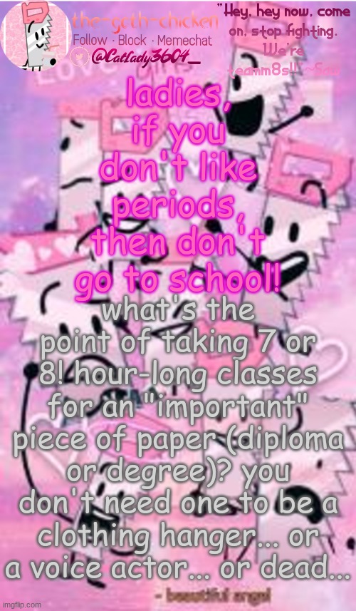 ladies, if you don't like periods, then don't go to school! what's the point of taking 7 or 8! hour-long classes for an "important" piece of paper (diploma or degree)? you don't need one to be a clothing hanger... or a voice actor... or dead... | image tagged in the-goth-chicken's saw announcement template | made w/ Imgflip meme maker