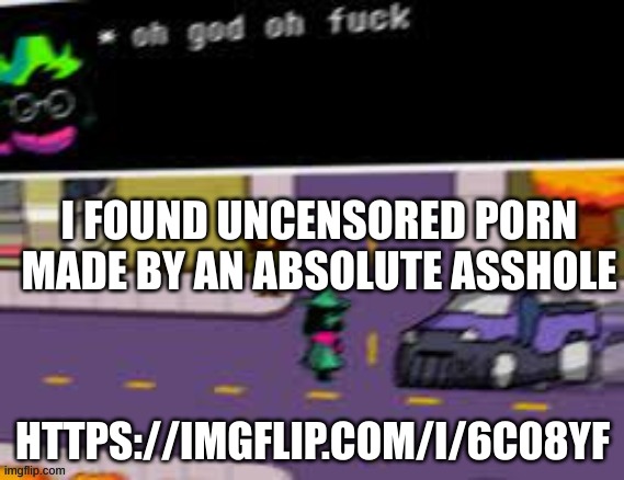 https://imgflip.com/i/6c08yf | I FOUND UNCENSORED PORN MADE BY AN ABSOLUTE ASSHOLE; HTTPS://IMGFLIP.COM/I/6C08YF | image tagged in oh god oh fuck deltarune | made w/ Imgflip meme maker