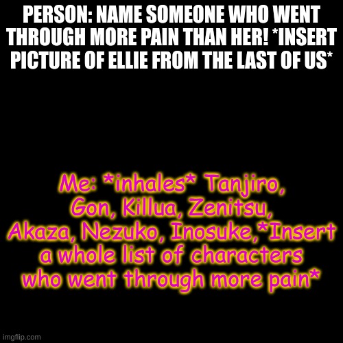 I'm pretty sure there are about who knows how many characters who went through more pain? | PERSON: NAME SOMEONE WHO WENT THROUGH MORE PAIN THAN HER! *INSERT PICTURE OF ELLIE FROM THE LAST OF US*; Me: *inhales* Tanjiro, Gon, Killua, Zenitsu, Akaza, Nezuko, Inosuke,*Insert a whole list of characters who went through more pain* | image tagged in memes,blank transparent square,name one character who went through more pain than her,stupidity | made w/ Imgflip meme maker