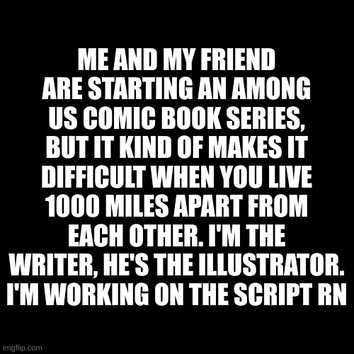 Blank Transparent Square | ME AND MY FRIEND ARE STARTING AN AMONG US COMIC BOOK SERIES, BUT IT KIND OF MAKES IT DIFFICULT WHEN YOU LIVE 1000 MILES APART FROM EACH OTHER. I'M THE WRITER, HE'S THE ILLUSTRATOR. I'M WORKING ON THE SCRIPT RN | image tagged in memes,blank transparent square | made w/ Imgflip meme maker