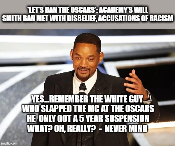 Everything is Racist | 'LET'S BAN THE OSCARS': ACADEMY'S WILL SMITH BAN MET WITH DISBELIEF, ACCUSATIONS OF RACISM; YES...REMEMBER THE WHITE GUY 
WHO SLAPPED THE MC AT THE OSCARS
HE  ONLY GOT A 5 YEAR SUSPENSION
WHAT? OH, REALLY?  -  NEVER MIND | image tagged in will smith punching chris rock,racism,liberal logic | made w/ Imgflip meme maker