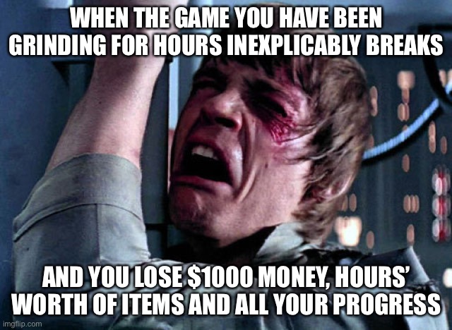 Relatable, anyone? | WHEN THE GAME YOU HAVE BEEN GRINDING FOR HOURS INEXPLICABLY BREAKS; AND YOU LOSE $1000 MONEY, HOURS’ WORTH OF ITEMS AND ALL YOUR PROGRESS | image tagged in nooo | made w/ Imgflip meme maker