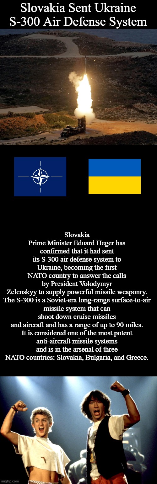 First NATO Country Sends Ukraine Powerful Surface to Air Missiles | Slovakia Sent Ukraine S-300 Air Defense System; Slovakia Prime Minister Eduard Heger has confirmed that it had sent its S-300 air defense system to Ukraine, becoming the first NATO country to answer the calls by President Volodymyr Zelenskyy to supply powerful missile weaponry.

The S-300 is a Soviet-era long-range surface-to-air missile system that can shoot down cruise missiles and aircraft and has a range of up to 90 miles.

It is considered one of the most potent anti-aircraft missile systems and is in the arsenal of three NATO countries: Slovakia, Bulgaria, and Greece. | image tagged in blank black,most excellent,ukraine,memes,politics | made w/ Imgflip meme maker