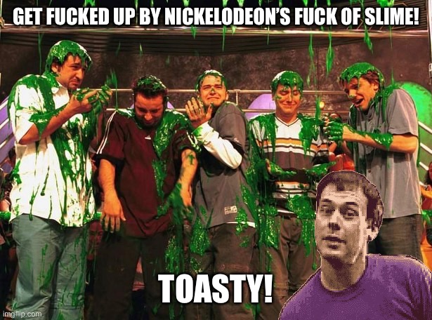 Get ready to get f**ked up at the REAL Nickelodeon’s Meme Choice Awards 2022 Tonight!!! | GET FUCKED UP BY NICKELODEON’S FUCK OF SLIME! TOASTY! | image tagged in nickelodeon,nickelodeon's meme choice awards,memes,toasty,slime,fucked up | made w/ Imgflip meme maker