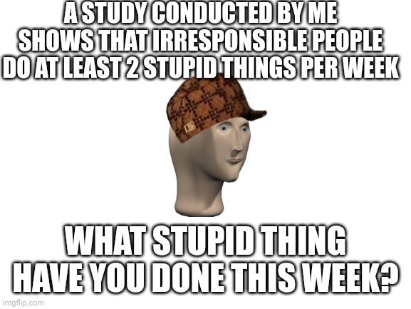 I'll kick things off in the comments |  A STUDY CONDUCTED BY ME SHOWS THAT IRRESPONSIBLE PEOPLE DO AT LEAST 2 STUPID THINGS PER WEEK; WHAT STUPID THING HAVE YOU DONE THIS WEEK? | image tagged in blank white template,stupid,dangerous | made w/ Imgflip meme maker