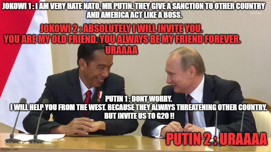 Russia and Indo | JOKOWI 1 : I AM VERY HATE NATO, MR PUTIN. THEY GIVE A SANCTION TO OTHER COUNTRY
 AND AMERICA ACT LIKE A BOSS. JOKOWI 2 : ABSOLUTELY I WILL INVITE YOU.
 YOU ARE MY OLD FRIEND. YOU ALWAYS BE MY FRIEND FOREVER.

URAAAA; PUTIN 1 : DONT WORRY. 
I WILL HELP YOU FROM THE WEST. BECAUSE THEY ALWAYS THREATENING OTHER COUNTRY. 
BUT INVITE US TO G20 !! PUTIN 2 : URAAAA | image tagged in russia,soviet union,vladimir putin,russian,vladimir putin smiling,ukraine | made w/ Imgflip meme maker