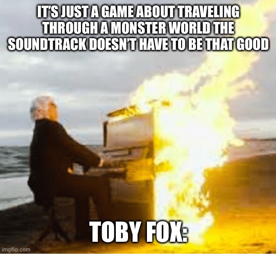 Playing flaming piano | IT’S JUST A GAME ABOUT TRAVELING THROUGH A MONSTER WORLD THE SOUNDTRACK DOESN’T HAVE TO BE THAT GOOD; TOBY FOX: | image tagged in playing flaming piano | made w/ Imgflip meme maker