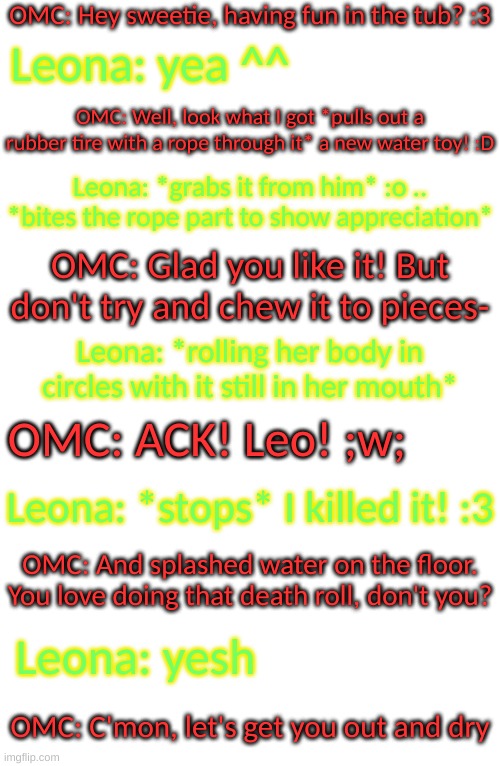 she's spending some quality time with her papa ^^ | OMC: Hey sweetie, having fun in the tub? :3; Leona: yea ^^; OMC: Well, look what I got *pulls out a rubber tire with a rope through it* a new water toy! :D; Leona: *grabs it from him* :o .. *bites the rope part to show appreciation*; OMC: Glad you like it! But don't try and chew it to pieces-; Leona: *rolling her body in circles with it still in her mouth*; OMC: ACK! Leo! ;w;; Leona: *stops* I killed it! :3; OMC: And splashed water on the floor. You love doing that death roll, don't you? Leona: yesh; OMC: C'mon, let's get you out and dry | image tagged in blank transparent square | made w/ Imgflip meme maker