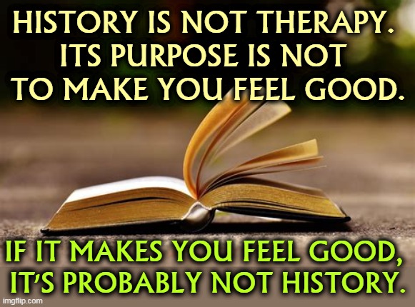 HISTORY IS NOT THERAPY. 
ITS PURPOSE IS NOT 
TO MAKE YOU FEEL GOOD. IF IT MAKES YOU FEEL GOOD, 
IT'S PROBABLY NOT HISTORY. | image tagged in history,not,therapy,feel good | made w/ Imgflip meme maker