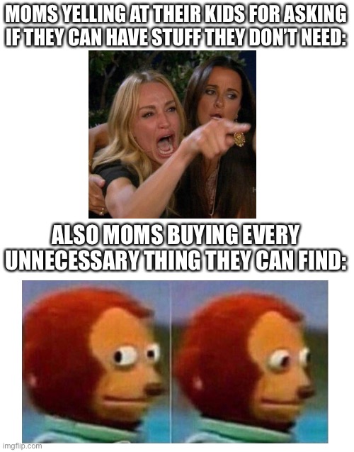 Who Else Can Relate? | MOMS YELLING AT THEIR KIDS FOR ASKING IF THEY CAN HAVE STUFF THEY DON’T NEED:; ALSO MOMS BUYING EVERY UNNECESSARY THING THEY CAN FIND: | image tagged in blank white template | made w/ Imgflip meme maker