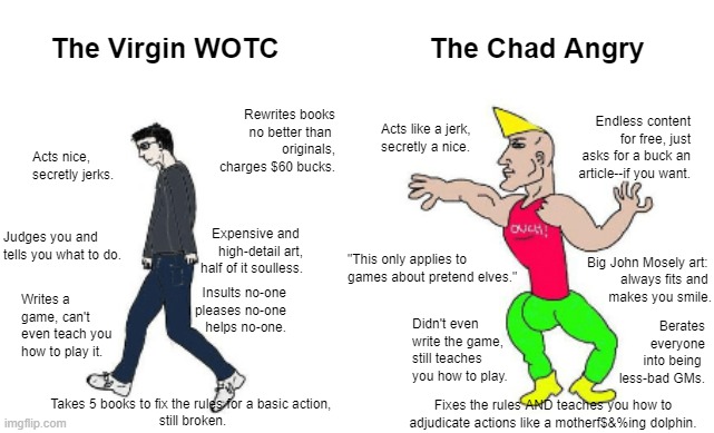 The Virgin WotC vs The Chad The Angry GM | The Virgin WOTC; The Chad Angry; Rewrites books
no better than 
originals,
charges $60 bucks. Endless content for free, just asks for a buck an article--if you want. Acts like a jerk,
secretly a nice. Acts nice, secretly jerks. Expensive and 
high-detail art,
half of it soulless. Judges you and tells you what to do. "This only applies to games about pretend elves."; Big John Mosely art: 
always fits and 
makes you smile. Insults no-one
pleases no-one
helps no-one. Writes a game, can't even teach you how to play it. Berates everyone into being 
less-bad GMs. Didn't even write the game, still teaches you how to play. Takes 5 books to fix the rules for a basic action, 
still broken. Fixes the rules AND teaches you how to adjudicate actions like a motherf$&%ing dolphin. | image tagged in virgin vs chad | made w/ Imgflip meme maker