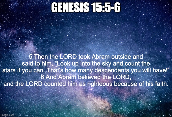 Faith | GENESIS 15:5-6; 5 Then the LORD took Abram outside and said to him, “Look up into the sky and count the stars if you can. That’s how many descendants you will have!”
6 And Abram believed the LORD, and the LORD counted him as righteous because of his faith. | image tagged in believe | made w/ Imgflip meme maker