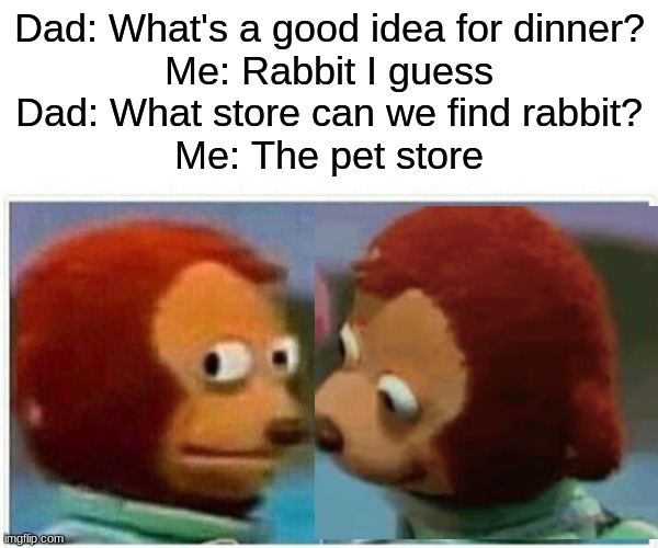 This is actually a true story XD | Dad: What's a good idea for dinner?
Me: Rabbit I guess
Dad: What store can we find rabbit?
Me: The pet store | image tagged in monkey puppet gf | made w/ Imgflip meme maker