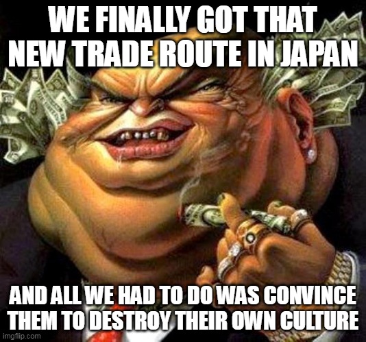 The Meiji Restoration In A Nutshell | WE FINALLY GOT THAT NEW TRADE ROUTE IN JAPAN; AND ALL WE HAD TO DO WAS CONVINCE THEM TO DESTROY THEIR OWN CULTURE | image tagged in capitalist criminal pig,meiji restoration,japan,culture,greed,money | made w/ Imgflip meme maker