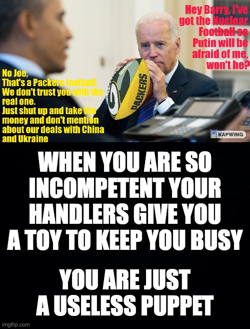 Joe holds the Nuclear Football or so he thinks | WHEN YOU ARE SO INCOMPETENT YOUR HANDLERS GIVE YOU A TOY TO KEEP YOU BUSY; YOU ARE JUST A USELESS PUPPET | image tagged in black background | made w/ Imgflip meme maker
