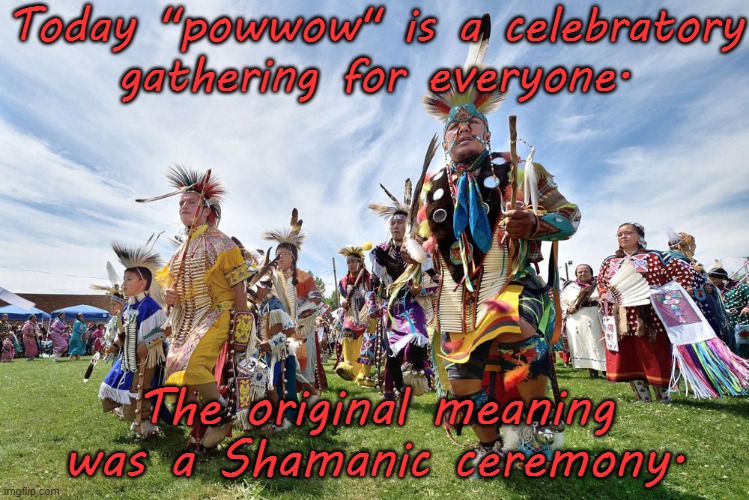 From the Anishinabe language. | Today "powwow" is a celebratory
gathering for everyone. The original meaning was a Shamanic ceremony. | image tagged in pow wow dancers,pagan,native american,healing | made w/ Imgflip meme maker