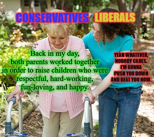 Why are liberals so easily brainwashed? Why are they so ignorant and intolerant? | CONSERVATIVES; LIBERALS; Back in my day,
both parents worked together
in order to raise children who were
respectful, hard-working,
fun-loving, and happy. YEAH WHATEVER,
NOBODY CARES.
I'M GONNA PUSH YOU DOWN AND BEAT YOU NOW. | image tagged in sure grandma let's get you to bed,msm lies,liberals vs conservatives,family life,parenting,lets go brandon | made w/ Imgflip meme maker