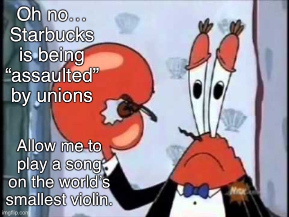 So sorry about that, Howard Schultz! |  Oh no… Starbucks is being “assaulted” by unions; Allow me to play a song on the world’s smallest violin. | image tagged in mr krabs-oh boo hoo this is the worlds smallest violin and it,sarcasm,starbucks,union,unions,anti-capitalist | made w/ Imgflip meme maker