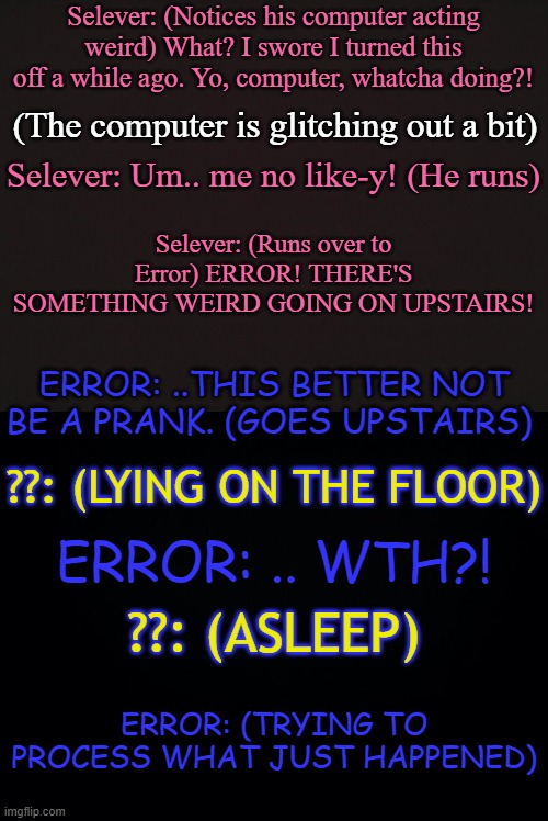 *Insert Error's confused face here* | Selever: (Notices his computer acting weird) What? I swore I turned this off a while ago. Yo, computer, whatcha doing?! (The computer is glitching out a bit); Selever: Um.. me no like-y! (He runs); Selever: (Runs over to Error) ERROR! THERE'S SOMETHING WEIRD GOING ON UPSTAIRS! ERROR: ..THIS BETTER NOT BE A PRANK. (GOES UPSTAIRS); ??: (LYING ON THE FLOOR); ERROR: .. WTH?! ??: (ASLEEP); ERROR: (TRYING TO PROCESS WHAT JUST HAPPENED) | made w/ Imgflip meme maker