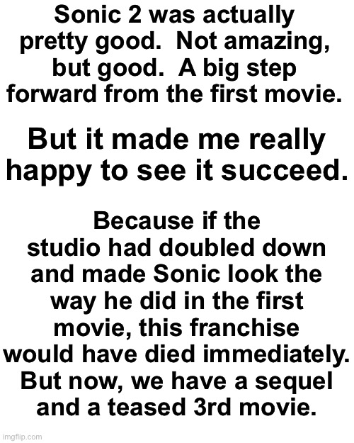 Enjoy my rant about Sonic 2, Asriel. | Sonic 2 was actually pretty good.  Not amazing, but good.  A big step forward from the first movie. But it made me really happy to see it succeed. Because if the studio had doubled down and made Sonic look the way he did in the first movie, this franchise would have died immediately.
But now, we have a sequel
and a teased 3rd movie. | image tagged in memes,blank transparent square | made w/ Imgflip meme maker