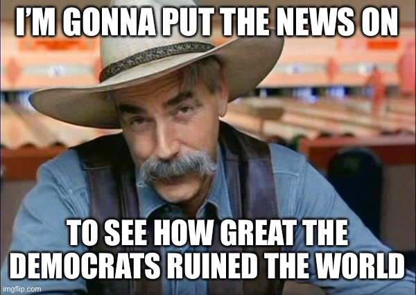 Sam Elliott special kind of stupid | I’M GONNA PUT THE NEWS ON; TO SEE HOW GREAT THE DEMOCRATS RUINED THE WORLD | image tagged in sam elliott special kind of stupid,new normal | made w/ Imgflip meme maker